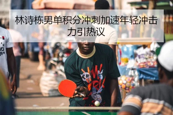 林诗栋男单积分冲刺加速年轻冲击力引热议