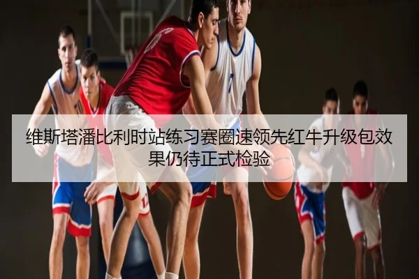 维斯塔潘比利时站练习赛圈速领先红牛升级包效果仍待正式检验