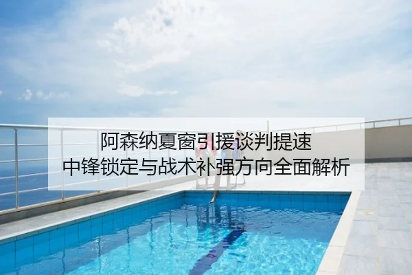 阿森纳夏窗引援谈判提速 中锋锁定与战术补强方向全面解析