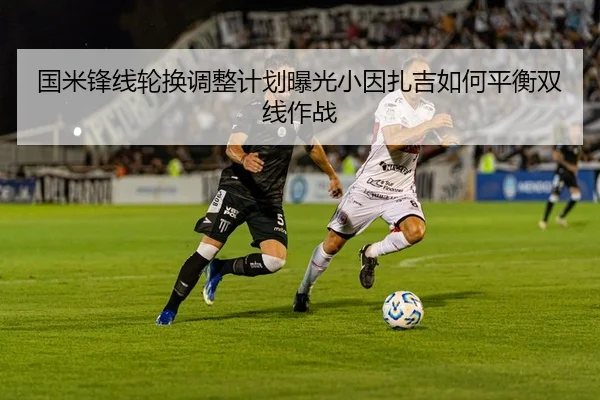 国米锋线轮换调整计划曝光小因扎吉如何平衡双线作战