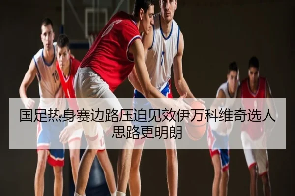 国足热身赛边路压迫见效伊万科维奇选人思路更明朗