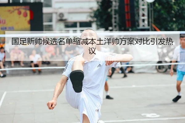国足新帅候选名单缩减本土洋帅方案对比引发热议