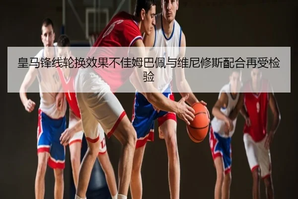 皇马锋线轮换效果不佳姆巴佩与维尼修斯配合再受检验