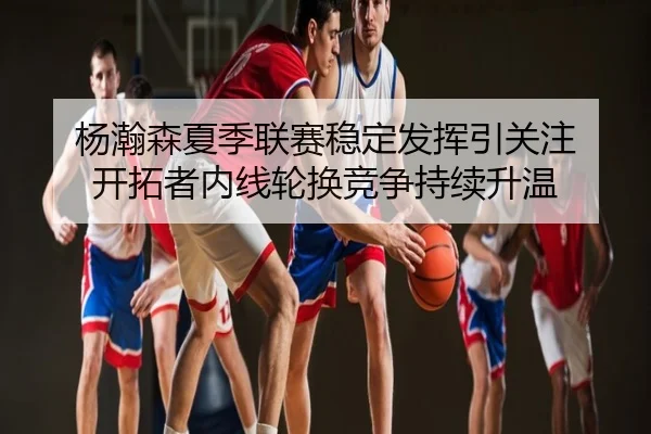 杨瀚森夏季联赛稳定发挥引关注 开拓者内线轮换竞争持续升温