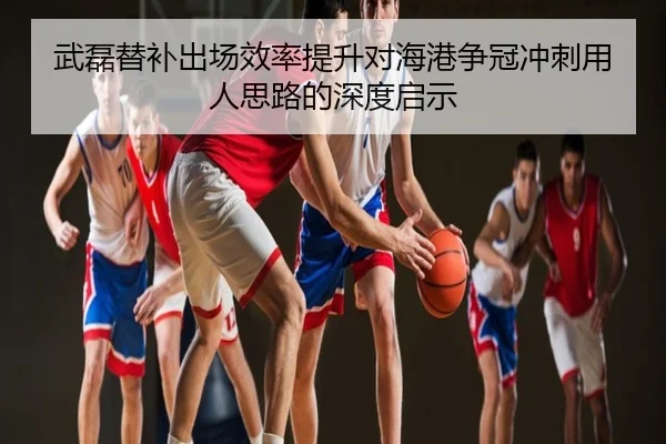 武磊替补出场效率提升对海港争冠冲刺用人思路的深度启示